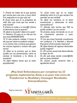MÁS RECURSOS EN: www.martagarcia.tv
Ponte en marca con…
7. ¿Tienes las metas de lo que quieres
por escrito para uno, tres y cinco años?
Si la respuesta es no ¿por qué no?
8. ¿Cual crees que es tu propósito de
vida? ¿Por qué crees que has venido a
este mundo?
9. ¿Cómo te cuidas a ti mism@? ¿Cómo
te demuestras que te quieres?
10. ¿Qué te da poder? ¿Qué te lo quita?
11. Nombra 10 cosas en tu vida por las
que estas AGRADECIDO.
12. Si sólo pudieras trabajar 2 horas al
día, que por salud no pudieras trabajar
ni un minuto más y tuvieras que generar
los mismos ingresos o incluso más ¿qué
harías?
13. ¿Qué es lo primero que te dices
(cuáles son tus pensamientos, cómo te
sientes) al levantarte y lo último al
acostarte?
14. ¿Qué hábitos tienes que te están
perjudicando?
15. ¿Cual crees que es tu mayor
obstáculo entre tú y lo que siempre has
querido? ¿es eso verdad?
16. ¿Qué me mantiene en el éxito
convencional y obstaculiza el éxito
extraordinario?
17. ¿Dónde está escrito que NO se
puede cambiar? ¿es eso cierto?
18. ¿Cuánto estoy invirtiendo en mí, en
mi crecimiento personal y auto-
desarrollo?
19. ¿Lo que estoy haciendo actualmente
me conducirá a la felicidad y libertad
financiera? ¿Cómo puedo mejorarlo?
20. ¿Qué fuentes de ingresos adicionales
puedo imaginar?
21. ¿Mi carrera actual está desarrollando
lo mejor de mí?
22. ¿En qué estoy siendo creativ@?¿En
qué no estoy siéndolo?
23. ¿Cómo puedo sentirme feliz y
agradecido ahora?
¡Muy bien! Enhorabuena por completar las 23
preguntas exploratorias. Estas a un paso más cerca de
Transformar tu Realidad y Conseguir Resultados
Extraordinarios..
 