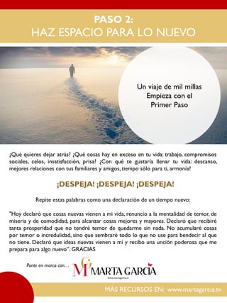 PASO 2:
HAZ ESPACIO PARA LO NUEVO
MÁS RECURSOS EN: www.martagarcia.tv
Ponte en marca con…
Un viaje de mil millas
Empieza con el
Primer Paso
¿Qué quieres dejar atrás? ¿Qué cosas hay en exceso en tu vida: trabajo, compromisos
sociales, celos, insatisfacción, prisa? ¿Con qué te gustaría llenar tu vida: descanso,
mejores relaciones con tus familiares y amigos, tiempo sólo para ti, armonía?
¡DESPEJA! ¡DESPEJA! ¡DESPEJA!
Repite estas palabras como una declaración de un tiempo nuevo:
"Hoy declaró que cosas nuevas vienen a mi vida, renuncio a la mentalidad de temor, de
miseria y de comodidad, para alcanzar cosas mejores y mayores. Declaró que recibiré
tanta prosperidad que no tendré temor de quedarme sin nada. No acumularé cosas
por temor o incredulidad, sino que sembraré todo lo que no use para bendecir al que
no tiene. Declaró que ideas nuevas vienen a mí y recibo una unción poderosa que me
prepara para algo nuevo”. GRACIAS
 