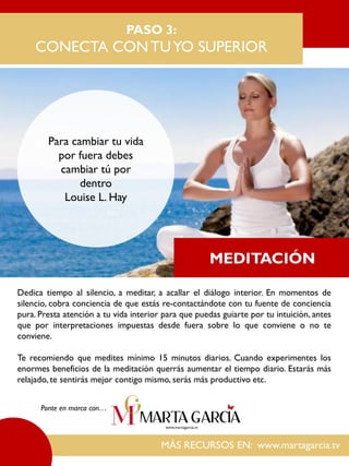 Dedica tiempo al silencio, a meditar, a acallar el diálogo interior. En momentos de
silencio, cobra conciencia de que estás re-contactándote con tu fuente de conciencia
pura. Presta atención a tu vida interior para que puedas guiarte por tu intuición, antes
que por interpretaciones impuestas desde fuera sobre lo que conviene o no te
conviene.
Te recomiendo que medites mínimo 15 minutos diarios. Cuando experimentes los
enormes beneficios de la meditación querrás aumentar el tiempo diario. Estarás más
relajado, te sentirás mejor contigo mismo, serás más productivo etc.
PASO 3:
CONECTA CONTUYO SUPERIOR
Para cambiar tu vida
por fuera debes
cambiar tú por
dentro
Louise L. Hay
MÁS RECURSOS EN: www.martagarcia.tv
Ponte en marca con…
MEDITACIÓN
 
