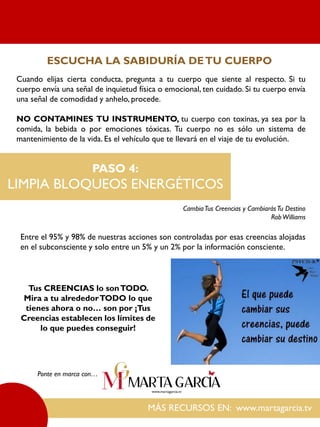 Cuando elijas cierta conducta, pregunta a tu cuerpo que siente al respecto. Si tu
cuerpo envía una señal de inquietud física o emocional, ten cuidado. Si tu cuerpo envía
una señal de comodidad y anhelo, procede.
NO CONTAMINES TU INSTRUMENTO, tu cuerpo con toxinas, ya sea por la
comida, la bebida o por emociones tóxicas. Tu cuerpo no es sólo un sistema de
mantenimiento de la vida. Es el vehículo que te llevará en el viaje de tu evolución.
MÁS RECURSOS EN: www.martagarcia.tv
Ponte en marca con…
ESCUCHA LA SABIDURÍA DETU CUERPO
PASO 4:
LIMPIA BLOQUEOS ENERGÉTICOS
CambiaTus Creencias y CambiarásTu Destino
RobWilliams
Entre el 95% y 98% de nuestras acciones son controladas por esas creencias alojadas
en el subconsciente y solo entre un 5% y un 2% por la información consciente.
Tus CREENCIAS lo sonTODO.
Mira a tu alrededorTODO lo que
tienes ahora o no… son por ¡Tus
Creencias establecen los límites de
lo que puedes conseguir!
 