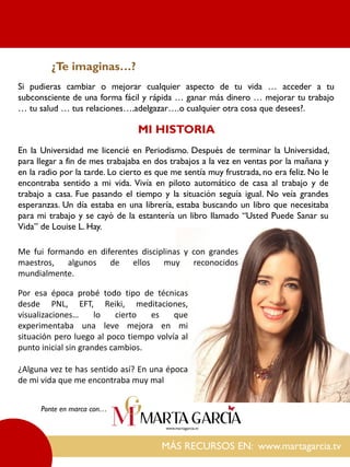Si pudieras cambiar o mejorar cualquier aspecto de tu vida … acceder a tu
subconsciente de una forma fácil y rápida … ganar más dinero … mejorar tu trabajo
… tu salud … tus relaciones….adelgazar….o cualquier otra cosa que desees?.
MÁS RECURSOS EN: www.martagarcia.tv
Ponte en marca con…
¿Te imaginas…?
MI HISTORIA
En la Universidad me licencié en Periodismo. Después de terminar la Universidad,
para llegar a fin de mes trabajaba en dos trabajos a la vez en ventas por la mañana y
en la radio por la tarde. Lo cierto es que me sentía muy frustrada, no era feliz. No le
encontraba sentido a mi vida. Vivía en piloto automático de casa al trabajo y de
trabajo a casa. Fue pasando el tiempo y la situación seguía igual. No veía grandes
esperanzas. Un día estaba en una librería, estaba buscando un libro que necesitaba
para mi trabajo y se cayó de la estantería un libro llamado “Usted Puede Sanar su
Vida” de Louise L. Hay.
Por esa época probé todo tipo de técnicas
desde PNL, EFT, Reiki, meditaciones,
visualizaciones… lo cierto es que
experimentaba una leve mejora en mi
situación pero luego al poco tiempo volvía al
punto inicial sin grandes cambios.
¿Alguna vez te has sentido así? En una época
de mi vida que me encontraba muy mal
Me fui formando en diferentes disciplinas y con grandes
maestros, algunos de ellos muy reconocidos
mundialmente.
 