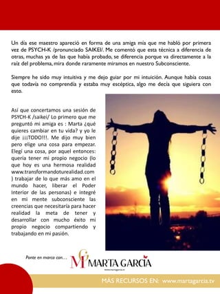 MÁS RECURSOS EN: www.martagarcia.tv
Ponte en marca con…
Un día ese maestro apareció en forma de una amiga mía que me habló por primera
vez de PSYCH-K /pronunciado SAIKEI/. Me comentó que esta técnica a diferencia de
otras, muchas ya de las que había probado, se diferencia porque va directamente a la
raíz del problema, mira donde raramente miramos en nuestro Subconsciente.
Siempre he sido muy intuitiva y me dejo guiar por mi intuición. Aunque había cosas
que todavía no comprendía y estaba muy escéptica, algo me decía que siguiera con
esto.
Así que concertamos una sesión de
PSYCH-K /saikei/ Lo primero que me
preguntó mi amiga es : Marta ¿qué
quieres cambiar en tu vida? y yo le
dije ¡¡¡TODO!!!. Me dijo muy bien
pero elige una cosa para empezar.
Elegí una cosa, por aquel entonces:
quería tener mi propio negocio (lo
que hoy es una hermosa realidad
www.transformandoturealidad.com
) trabajar de lo que más amo en el
mundo hacer, liberar el Poder
Interior de las personas) e integré
en mi mente subconsciente las
creencias que necesitaría para hacer
realidad la meta de tener y
desarrollar con mucho éxito mi
propio negocio compartiendo y
trabajando en mi pasión.
 