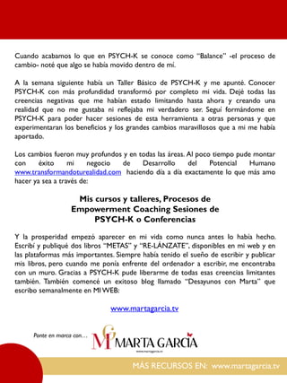MÁS RECURSOS EN: www.martagarcia.tv
Ponte en marca con…
Cuando acabamos lo que en PSYCH-K se conoce como “Balance” -el proceso de
cambio- noté que algo se había movido dentro de mí.
A la semana siguiente había un Taller Básico de PSYCH-K y me apunté. Conocer
PSYCH-K con más profundidad transformó por completo mi vida. Dejé todas las
creencias negativas que me habían estado limitando hasta ahora y creando una
realidad que no me gustaba ni reflejaba mi verdadero ser. Seguí formándome en
PSYCH-K para poder hacer sesiones de esta herramienta a otras personas y que
experimentaran los beneficios y los grandes cambios maravillosos que a mi me había
aportado.
Los cambios fueron muy profundos y en todas las áreas. Al poco tiempo pude montar
con éxito mi negocio de Desarrollo del Potencial Humano
www.transformandoturealidad.com haciendo día a día exactamente lo que más amo
hacer ya sea a través de:
Mis cursos y talleres, Procesos de
Empowerment Coaching Sesiones de
PSYCH-K o Conferencias
Y la prosperidad empezó aparecer en mi vida como nunca antes lo había hecho.
Escribí y publiqué dos libros “METAS” y “RE-LÁNZATE”, disponibles en mi web y en
las plataformas más importantes. Siempre había tenido el sueño de escribir y publicar
mis libros, pero cuando me ponía enfrente del ordenador a escribir, me encontraba
con un muro. Gracias a PSYCH-K pude liberarme de todas esas creencias limitantes
también. También comencé un exitoso blog llamado “Desayunos con Marta” que
escribo semanalmente en MI WEB:
www.martagarcia.tv
 