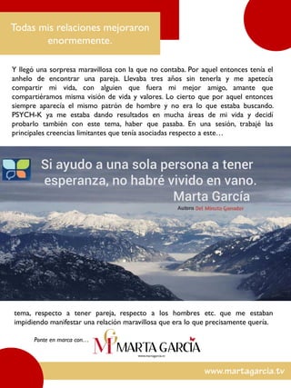 Y llegó una sorpresa maravillosa con la que no contaba. Por aquel entonces tenía el
anhelo de encontrar una pareja. Llevaba tres años sin tenerla y me apetecía
compartir mi vida, con alguien que fuera mi mejor amigo, amante que
compartiéramos misma visión de vida y valores. Lo cierto que por aquel entonces
siempre aparecía el mismo patrón de hombre y no era lo que estaba buscando.
PSYCH-K ya me estaba dando resultados en mucha áreas de mi vida y decidí
probarlo también con este tema, haber que pasaba. En una sesión, trabajé las
principales creencias limitantes que tenía asociadas respecto a este…
Todas mis relaciones mejoraron
enormemente.
tema, respecto a tener pareja, respecto a los hombres etc. que me estaban
impidiendo manifestar una relación maravillosa que era lo que precisamente quería.
Ponte en marca con…
 