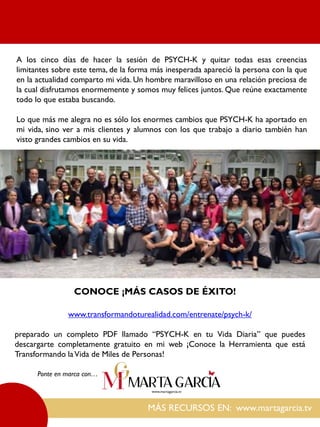 MÁS RECURSOS EN: www.martagarcia.tv
Ponte en marca con…
A los cinco días de hacer la sesión de PSYCH-K y quitar todas esas creencias
limitantes sobre este tema, de la forma más inesperada apareció la persona con la que
en la actualidad comparto mi vida. Un hombre maravilloso en una relación preciosa de
la cual disfrutamos enormemente y somos muy felices juntos. Que reúne exactamente
todo lo que estaba buscando.
Lo que más me alegra no es sólo los enormes cambios que PSYCH-K ha aportado en
mi vida, sino ver a mis clientes y alumnos con los que trabajo a diario también han
visto grandes cambios en su vida.
CONOCE ¡MÁS CASOS DE ÉXITO!
www.transformandoturealidad.com/entrenate/psych-k/
preparado un completo PDF llamado “PSYCH-K en tu Vida Diaria” que puedes
descargarte completamente gratuito en mi web ¡Conoce la Herramienta que está
Transformando laVida de Miles de Personas!
 