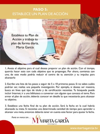 1. Anota el objetivo para el cual deseas preparar un plan de acción. Con el tiempo,
querrás hacer esto con cada objetivo que te propongas. Por ahora, comienza con
uno, de este modo podrás reducir el centro de tu atención y tu impulso para
alcanzarlo
2. Escribe una lista de los pasos a seguir de 5 a 10 primeros pasos. Si no sabes cuáles
podrían ser, realiza una pequeña investigación. Por ejemplo, si deseas ser maestro,
busca en línea qué tipo de título y de certificación necesitas. Tu búsqueda puede
incluir Internet, ir a una biblioteca o conversar con alguien que conozca el tema. Para
armar el plan de acción, deberás conocer en detalle lo que necesitarás para alcanzar
tu objetivo.
3. Establece una fecha final de tu plan de acción. Será la fecha en la cual habrás
alcanzado tu meta. Si necesitas una determinada cantidad de tiempo para aprender a
alcanzar una meta, entonces deberás tener en cuenta este factor para ajustar la fecha.
PASO 5:
ESTABLECE UN PLAN DE ACCIÓN
Ponte en marca con…
Establece tu Plan de
Acción y trabaja tu
plan de forma diaria.
Marta García
 