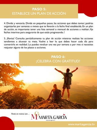 4. Divide y vencerás. Divide en pequeños pasos, las acciones que debes tomar; podrías
organizarlas por semanas o meses que te llevarán a la fecha final establecida. En un plan
de acción, es importante tener una lista semanal o mensual de acciones a realizar; fija
fechas interinas para asegurarte de que estás progresando. !
5. ¡Revisa! Consulta periódicamente tu plan de acción mientras realizas las acciones
tendientes a alcanzar tu meta. Vuelve a leer lo que debes hacer cada día para
convertirla en realidad. Lo puedes revaluar una vez por semana o por mes si necesitas
reajustar alguno de los plazos o acciones.
PASO 5:
ESTABLECE UN PLAN DE ACCIÓN
Ponte en marca con…
PASO 6:
¡CELEBRA CON GRATITUD!
 
