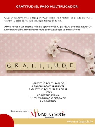 Coge un cuaderno y en la tapa pon “Cuaderno de la Gratitud” en el cada días vas a
escribir 10 cosas por las que estás agradecid@ en tu vida.
Ahora vamos a dar un paso más allá agradeciendo tu pasado, tu presente, futuro. Un
Libro maravilloso y recomendado sobre el tema: La Magia, de Rondha Byrne
Ponte en marca con…
GRATITUD ¡EL PASO MULTIPLICADOR!
1.GRATITUD PORTU PASADO
2.GRACIAS PORTU PRESENTE
3. GRATITUD PORTU FUTUROTUS
METAS
4.GRATITUD DIARIA
5. UTILIZA DIARIO O PIEDRA DE
LA GRATITUD
 
