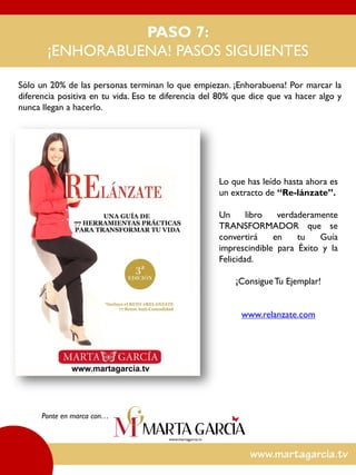 Sólo un 20% de las personas terminan lo que empiezan. ¡Enhorabuena! Por marcar la
diferencia positiva en tu vida. Eso te diferencia del 80% que dice que va hacer algo y
nunca llegan a hacerlo.
Ponte en marca con…
PASO 7:
¡ENHORABUENA! PASOS SIGUIENTES
Lo que has leído hasta ahora es
un extracto de “Re-lánzate”.
Un libro verdaderamente
TRANSFORMADOR que se
convertirá en tu Guía
imprescindible para Éxito y la
Felicidad.
¡ConsigueTu Ejemplar!
www.relanzate.com
 