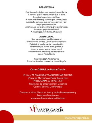 www.martagarcia.tv
DEDICATORIA
Este libro se lo dedico a mi mentor Josepe García,
la persona que ha hecho posible que tu estés
leyendo ahora mismo este libro.
A todos mis clientes y alumnos por crecer juntos.
A todas las personas que me hacen sonreír y ser
mejor persona cada día.
A Alfonso, un ser extraordinario. Que siempre está
ahí con su apoyo incondicional.
A mis amigos.A mi familia. Os quiero!
AVISO LEGAL
Bajo las sanciones establecidas en el
ordenamiento jurídico, Queda terminantemente
Prohibida la total o parcial reproducción,
distribución y/o uso de estos gráficos, y
textos al menos que se cuente con el
consentimiento expreso y por escrito de la
autora Marta García.
Copyright 2024. Marta García
Todos los derechos reservados. Madrid. España
Otras OBRAS de Marta García:
El Libro 77 DÍAS PARATRANSFORMARTUVIDA
¡Ponte en Marcha! con Marta García con:
PROGRAMAS de PSYCH-K®
Programas de Empowerment Coaching
Cursos/Talleres/ Conferencias
Conozca a Marta García en línea y reciba Entrenamiento y
Recursos Gratuitos en:
www.transformandoturealidad.com
 