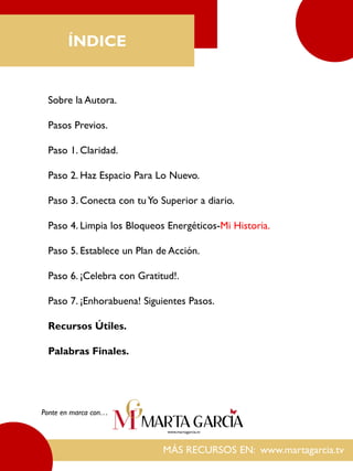 MÁS RECURSOS EN: www.martagarcia.tv
ÍNDICE
Sobre la Autora.
Pasos Previos.
Paso 1. Claridad.
Paso 2. Haz Espacio Para Lo Nuevo.
Paso 3. Conecta con tuYo Superior a diario.
Paso 4. Limpia los Bloqueos Energéticos-Mi Historia.
Paso 5. Establece un Plan de Acción.
Paso 6. ¡Celebra con Gratitud!.
Paso 7. ¡Enhorabuena! Siguientes Pasos.
Recursos Útiles.
Palabras Finales.
Ponte en marca con…
 