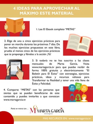 4 IDEAS PARA APROVECHAR AL
MÁXIMO ESTE MATERIAL
MÁS RECURSOS EN: www.martagarcia.tv
1. Lee El Ebook completo “METAS”
2. Elige de uno a cinco ejercicios prácticos para
poner en marcha durante los próximos 7 días. De
los muchos ejercicios propuestos en este libro,
prueba al menos cinco de los ejercicios prácticos
que te propongo y llévalos a la acción ¡Ya!
3. Si todavía no te has suscrito a las clases
mensuales de Marta García, Visita
www.martagarcia.tv para que puedas recibir de
forma 100% gratuita y electrónicamente “El
Boletín para El Éxito” con estrategias, ejercicios
prácticos, ideas y recursos valiosos para
Transformar tu Realidad y tener una vida llena de
Éxito y Felicidad.
Ponte en marca con…
4. Comparte “METAS” con las personas que
sientas que se pueden beneficiarse de este
contenido y puedes invitarles a que conozcan
www.martagarcia.tv
 