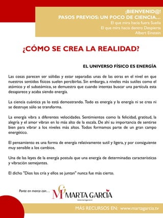 EL UNIVERSO FÍSICO ES ENERGÍA
Las cosas parecen ser sólidas y estar separadas unas de las otras en el nivel en que
nuestros sentidos físicos suelen percibirlas. Sin embargo, a niveles más sutiles como el
atómico y el subatómico, se demuestra que cuando intentas buscar una partícula esta
desaparece y acaba siendo energía.
La ciencia cuántica ya lo está demostrando. Todo es energía y la energía ni se crea ni
se destruye sólo se transforma.
La energía vibra a diferentes velocidades. Sentimientos como la felicidad, gratitud, la
alegría y el amor vibran en lo más alto de la escala. De ahí su importancia de sentirse
bien para vibrar a los niveles más altos. Todos formamos parte de un gran campo
energético.
El pensamiento es una forma de energía relativamente sutil y ligera, y por consiguiente
muy sensible a los cambios.
Una de las leyes de la energía postula que una energía de determinadas características
y vibración semejantes.
El dicho "Dios los cría y ellos se juntan" nunca fue más cierto.
¡BIENVENID@!
PASOS PREVIOS: UN POCO DE CIENCIA…
El que mira hacia fuera Sueña
El que mira hacia dentro Despierta
Albert Einstein
¿CÓMO SE CREA LA REALIDAD?
MÁS RECURSOS EN: www.martagarcia.tv
Ponte en marca con…
 