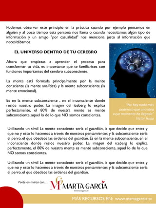 Podemos observar este principio en la práctica cuando por ejemplo pensamos en
alguien y al poco tiempo esta persona nos llama o cuando necesitamos algún tipo de
información y un amigo "por casualidad" nos menciona justo al información que
necesitábamos.
MÁS RECURSOS EN: www.martagarcia.tv
Ponte en marca con…
EL UNIVERSO DENTRO DETU CEREBRO
Ahora que empiezas a aprender el proceso para
transformar tu vida, es importante que te familiarices con
funciones importantes del cerebro subconsciente.
La mente está formada principalmente por la mente
consciente (la mente analítica) y la mente subconsciente (la
mente emocional).
Es en la mente subconsciente , en el inconsciente donde
reside nuestro poder. La imagen del iceberg lo explica
perfectamente, el 80% de nuestra mente es mente
subconsciente, aquel lo de lo que NO somos conscientes.
Utilizando un símil La mente consciente sería el guardián, la que decide que entra y
que no y esto lo hacemos a través de nuestros pensamientos y la subconsciente sería
el perro, el que obedece las órdenes del guardián. Es en la mente subconsciente, en el
inconsciente donde reside nuestro poder. La imagen del iceberg lo explica
perfectamente, el 80% de nuestra mente es mente subconsciente, aquel lo de lo que
NO somos conscientes.
Utilizando un símil La mente consciente sería el guardián, la que decide que entra y
que no y esto lo hacemos a través de nuestros pensamientos y la subconsciente sería
el perro, el que obedece las órdenes del guardián.
“No hay nada más
poderoso que una idea
cuyo momento ha llegado”
Víctor Hugo
 