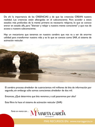 De ahí la importancia de las CREENCIAS y de que las creencias CREAN nuestra
realidad. Las creencias están albergadas en el subconsciente. Para acceder a estos
estados más profundos de la mente primero es necesario relajarse, lo que se conoce
entrar en estado alfa, para "distraer y relajar a nuestra mente consciente" y que nos de
acceso a nuestro subconsciente.
Hay un mecanismo que tenemos en nuestro cerebro que nos va a ser de enorme
utilidad para transformar nuestra vida y es lo que se conoce como SAR, el sistema de
activación reticular.
MÁS RECURSOS EN: www.martagarcia.tv
Ponte en marca con…
El cerebro procesa alrededor de cuatrocientos mil millones de bits de información por
segundo, sin embargo sólo somos conscientes alrededor de dos mil.
Entonces, ¿Qué determina que bits veremos y cuál pasaremos por alto?
Este filtro lo hace el sistema de activación reticular (SAR)
 
