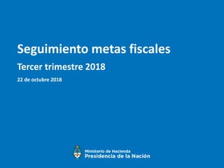 Seguimiento metas fiscales
Tercer trimestre 2018
22 de octubre 2018
 
