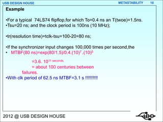 USB DESIGN HOUSE                                        METASTABILITY   18

 Example

 •For a typical 74LS74 flipflop,for which To=0.4 ns an T(twoe)=1.5ns.
 •Tsu=20 ns; and the clock period is 100ns (10 MHz);

 •tr(resolution time)=tclk-tsu=100-20=80 ns;

 •If the synchronizer input changes 100,000 times per second,the
 • MTBF(80 ns)=exp(80/1.5)/0.4.(10)7 .(10)5
                =3.6. 1011 seconds
                = about 100 centuries between
          failures.
 •With clk period of 62.5 ns MTBF=3.1 s !!!!!!!!!!




2012 @ USB DESIGN HOUSE
 