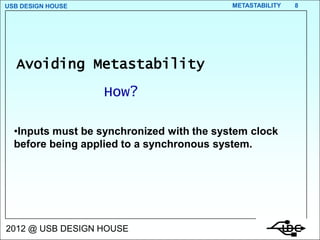 USB DESIGN HOUSE                           METASTABILITY   8




  Avoiding Metastability
                   How?

  •Inputs must be synchronized with the system clock
  before being applied to a synchronous system.




2012 @ USB DESIGN HOUSE
 