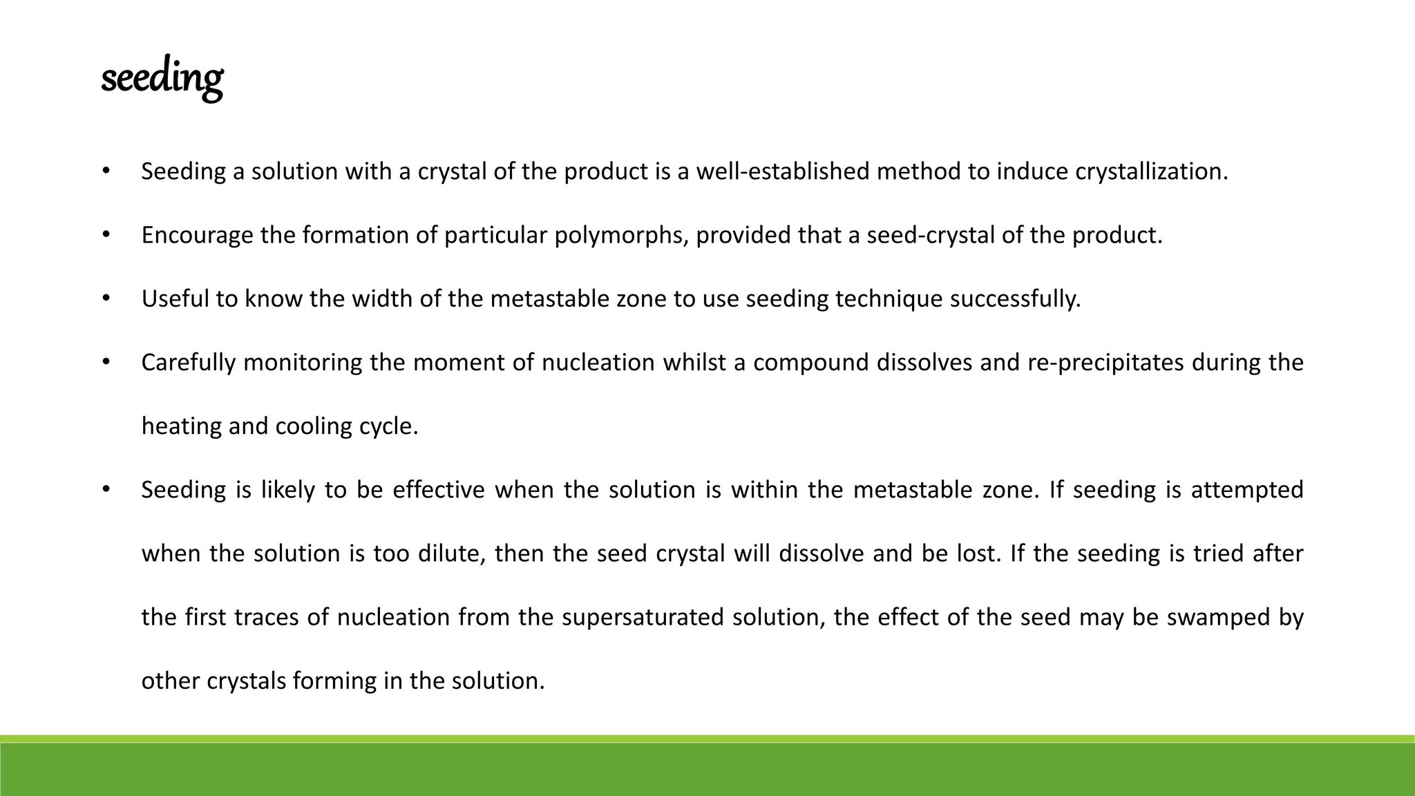 seeding
• Seeding a solution with a crystal of the product is a well-established method to induce crystallization.
• Encourage the formation of particular polymorphs, provided that a seed-crystal of the product.
• Useful to know the width of the metastable zone to use seeding technique successfully.
• Carefully monitoring the moment of nucleation whilst a compound dissolves and re-precipitates during the
heating and cooling cycle.
• Seeding is likely to be effective when the solution is within the metastable zone. If seeding is attempted
when the solution is too dilute, then the seed crystal will dissolve and be lost. If the seeding is tried after
the first traces of nucleation from the supersaturated solution, the effect of the seed may be swamped by
other crystals forming in the solution.
 