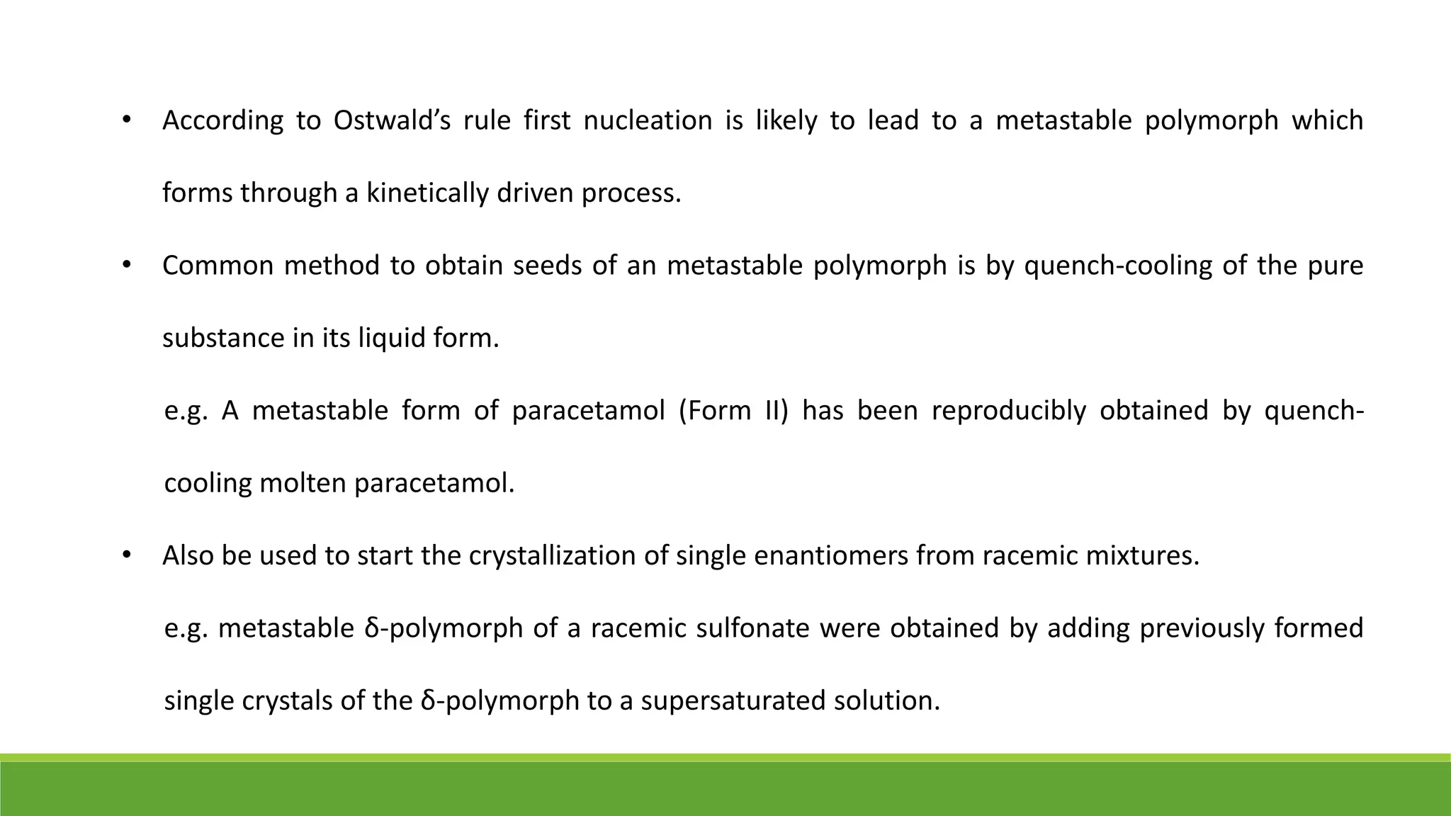 • According to Ostwald’s rule first nucleation is likely to lead to a metastable polymorph which
forms through a kinetically driven process.
• Common method to obtain seeds of an metastable polymorph is by quench-cooling of the pure
substance in its liquid form.
e.g. A metastable form of paracetamol (Form II) has been reproducibly obtained by quench-
cooling molten paracetamol.
• Also be used to start the crystallization of single enantiomers from racemic mixtures.
e.g. metastable δ-polymorph of a racemic sulfonate were obtained by adding previously formed
single crystals of the δ-polymorph to a supersaturated solution.
 