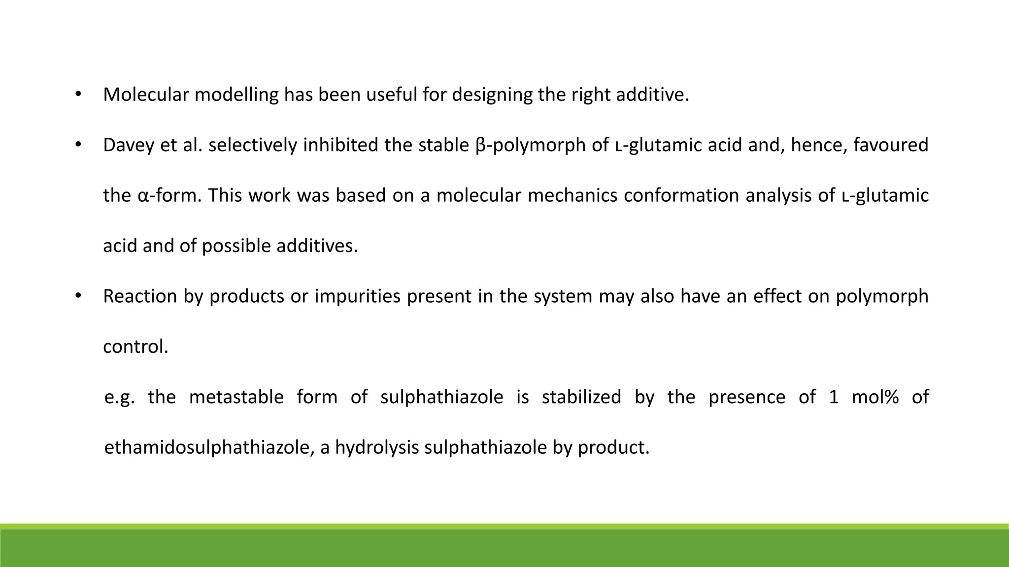 • Molecular modelling has been useful for designing the right additive.
• Davey et al. selectively inhibited the stable β-polymorph of ʟ-glutamic acid and, hence, favoured
the α-form. This work was based on a molecular mechanics conformation analysis of ʟ-glutamic
acid and of possible additives.
• Reaction by products or impurities present in the system may also have an effect on polymorph
control.
e.g. the metastable form of sulphathiazole is stabilized by the presence of 1 mol% of
ethamidosulphathiazole, a hydrolysis sulphathiazole by product.
 