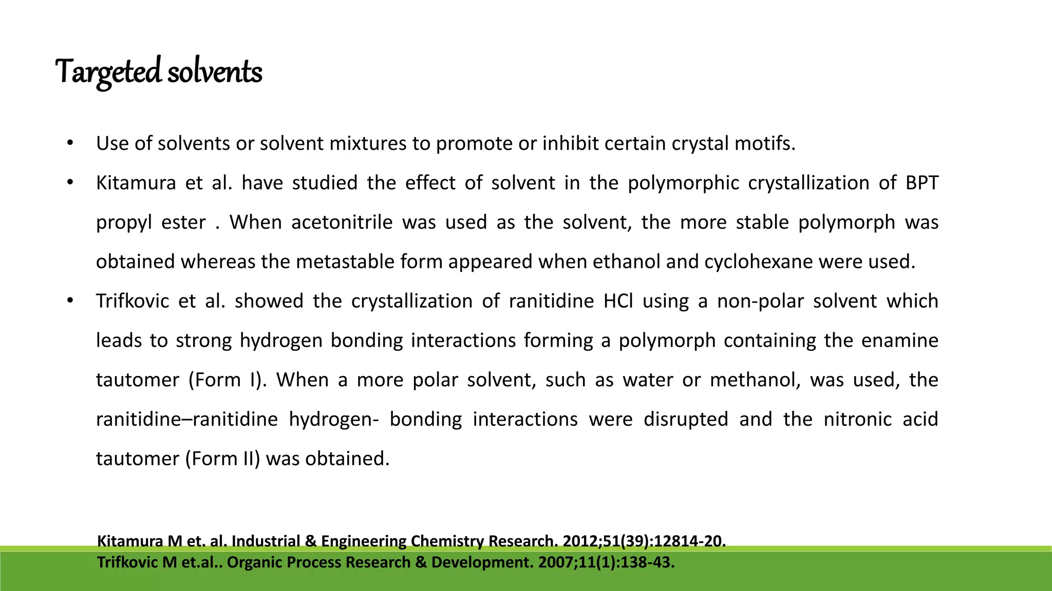 Targetedsolvents
• Use of solvents or solvent mixtures to promote or inhibit certain crystal motifs.
• Kitamura et al. have studied the effect of solvent in the polymorphic crystallization of BPT
propyl ester . When acetonitrile was used as the solvent, the more stable polymorph was
obtained whereas the metastable form appeared when ethanol and cyclohexane were used.
• Trifkovic et al. showed the crystallization of ranitidine HCl using a non-polar solvent which
leads to strong hydrogen bonding interactions forming a polymorph containing the enamine
tautomer (Form I). When a more polar solvent, such as water or methanol, was used, the
ranitidine–ranitidine hydrogen- bonding interactions were disrupted and the nitronic acid
tautomer (Form II) was obtained.
Kitamura M et. al. Industrial & Engineering Chemistry Research. 2012;51(39):12814-20.
Trifkovic M et.al.. Organic Process Research & Development. 2007;11(1):138-43.
 