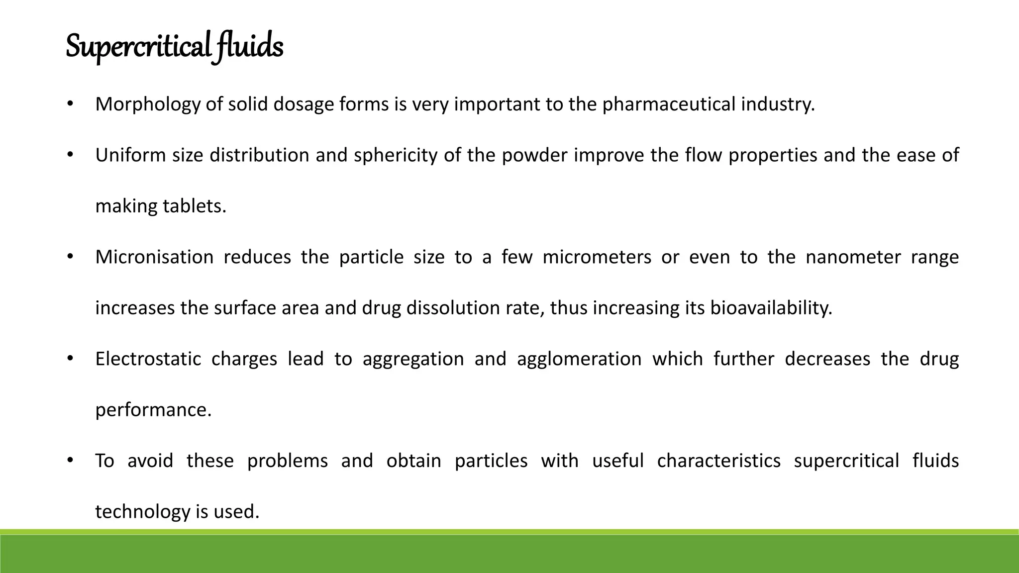 Supercritical fluids
• Morphology of solid dosage forms is very important to the pharmaceutical industry.
• Uniform size distribution and sphericity of the powder improve the flow properties and the ease of
making tablets.
• Micronisation reduces the particle size to a few micrometers or even to the nanometer range
increases the surface area and drug dissolution rate, thus increasing its bioavailability.
• Electrostatic charges lead to aggregation and agglomeration which further decreases the drug
performance.
• To avoid these problems and obtain particles with useful characteristics supercritical fluids
technology is used.
 