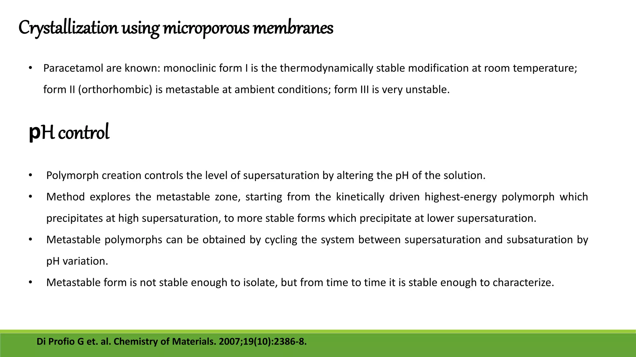 Crystallization using microporous membranes
• Paracetamol are known: monoclinic form I is the thermodynamically stable modification at room temperature;
form II (orthorhombic) is metastable at ambient conditions; form III is very unstable.
Di Profio G et. al. Chemistry of Materials. 2007;19(10):2386-8.
pH control
• Polymorph creation controls the level of supersaturation by altering the pH of the solution.
• Method explores the metastable zone, starting from the kinetically driven highest-energy polymorph which
precipitates at high supersaturation, to more stable forms which precipitate at lower supersaturation.
• Metastable polymorphs can be obtained by cycling the system between supersaturation and subsaturation by
pH variation.
• Metastable form is not stable enough to isolate, but from time to time it is stable enough to characterize.
 