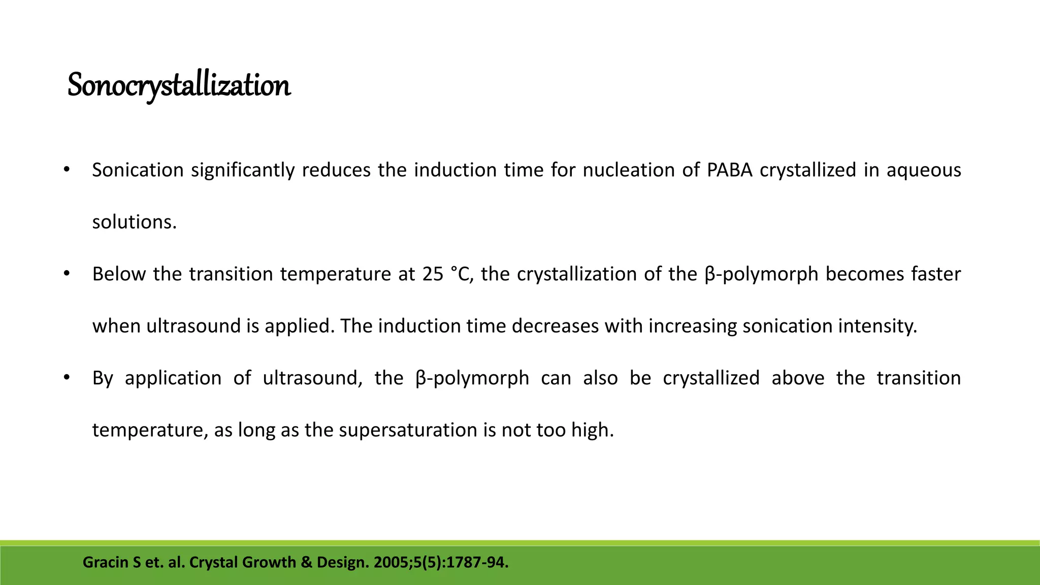 • Sonication significantly reduces the induction time for nucleation of PABA crystallized in aqueous
solutions.
• Below the transition temperature at 25 °C, the crystallization of the β-polymorph becomes faster
when ultrasound is applied. The induction time decreases with increasing sonication intensity.
• By application of ultrasound, the β-polymorph can also be crystallized above the transition
temperature, as long as the supersaturation is not too high.
Sonocrystallization
Gracin S et. al. Crystal Growth & Design. 2005;5(5):1787-94.
 