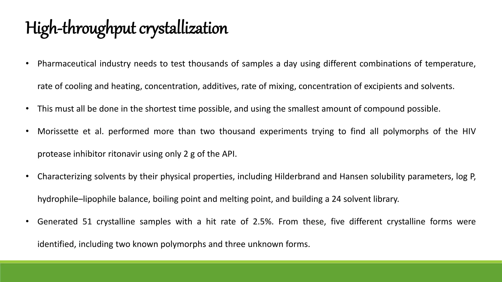 High-throughput crystallization
• Pharmaceutical industry needs to test thousands of samples a day using different combinations of temperature,
rate of cooling and heating, concentration, additives, rate of mixing, concentration of excipients and solvents.
• This must all be done in the shortest time possible, and using the smallest amount of compound possible.
• Morissette et al. performed more than two thousand experiments trying to find all polymorphs of the HIV
protease inhibitor ritonavir using only 2 g of the API.
• Characterizing solvents by their physical properties, including Hilderbrand and Hansen solubility parameters, log P,
hydrophile–lipophile balance, boiling point and melting point, and building a 24 solvent library.
• Generated 51 crystalline samples with a hit rate of 2.5%. From these, five different crystalline forms were
identified, including two known polymorphs and three unknown forms.
 
