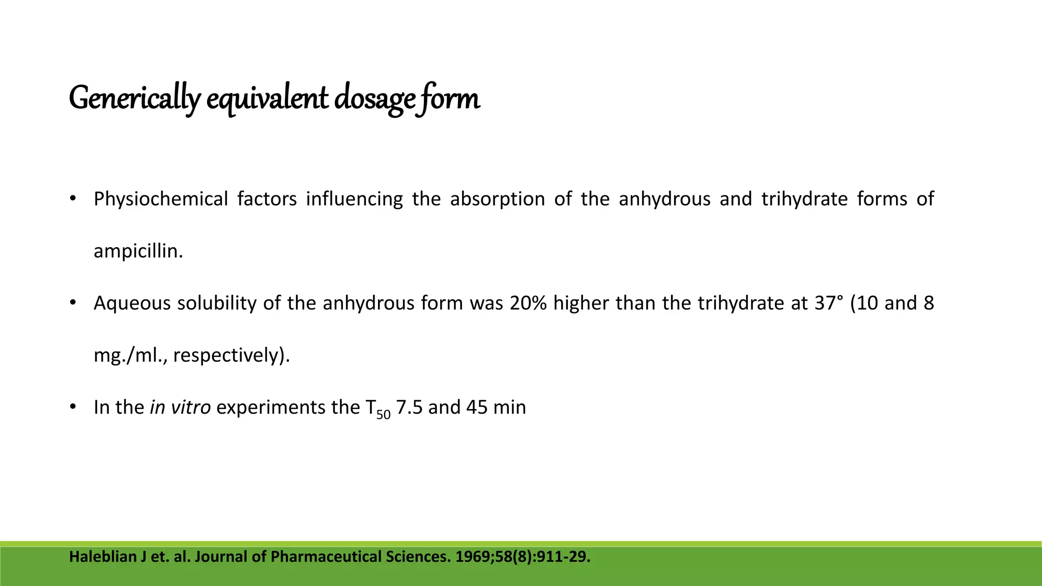 Generically equivalent dosage form
• Physiochemical factors influencing the absorption of the anhydrous and trihydrate forms of
ampicillin.
• Aqueous solubility of the anhydrous form was 20% higher than the trihydrate at 37° (10 and 8
mg./ml., respectively).
• In the in vitro experiments the T50 7.5 and 45 min
Haleblian J et. al. Journal of Pharmaceutical Sciences. 1969;58(8):911-29.
 