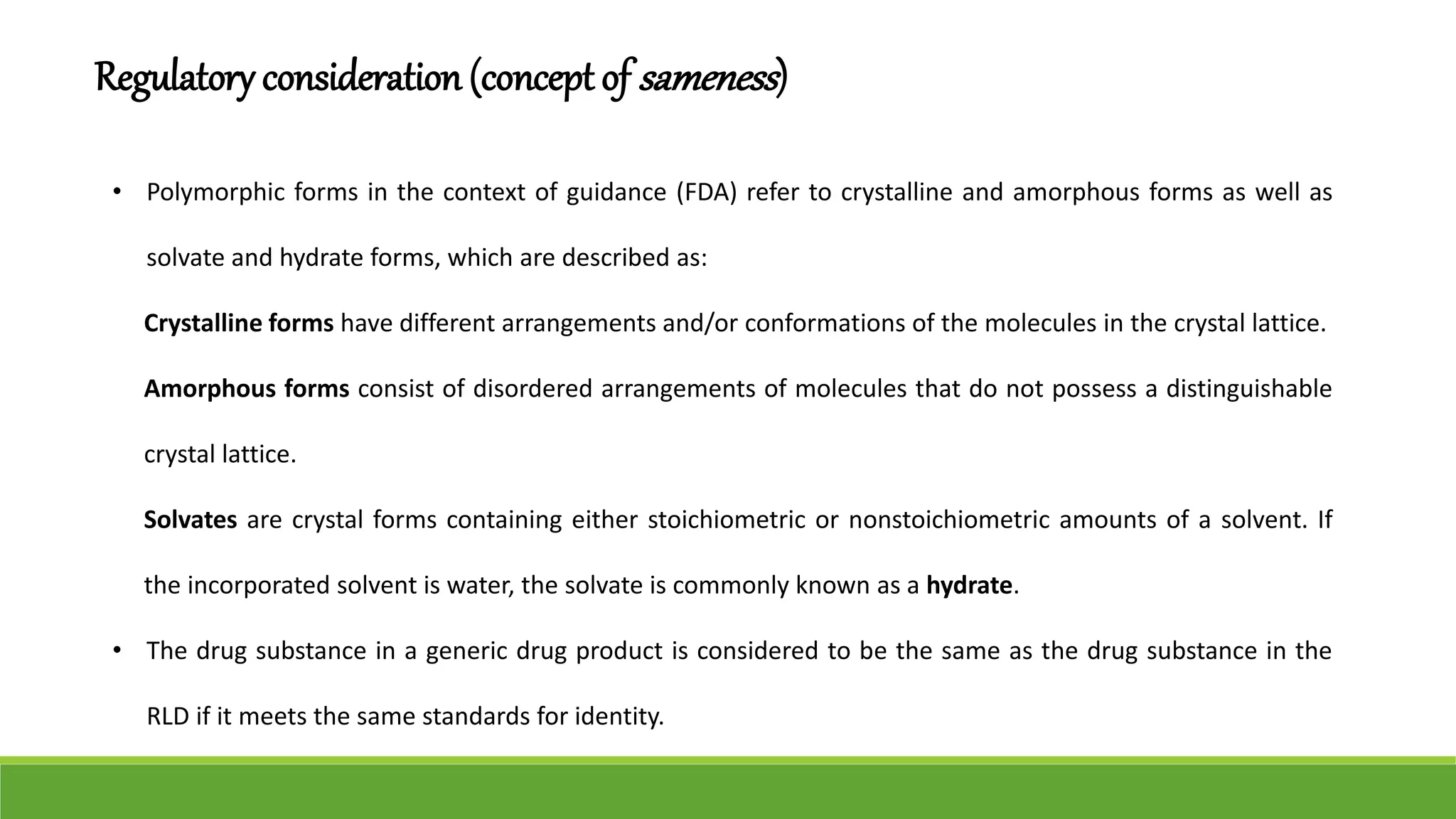 • Polymorphic forms in the context of guidance (FDA) refer to crystalline and amorphous forms as well as
solvate and hydrate forms, which are described as:
Crystalline forms have different arrangements and/or conformations of the molecules in the crystal lattice.
Amorphous forms consist of disordered arrangements of molecules that do not possess a distinguishable
crystal lattice.
Solvates are crystal forms containing either stoichiometric or nonstoichiometric amounts of a solvent. If
the incorporated solvent is water, the solvate is commonly known as a hydrate.
• The drug substance in a generic drug product is considered to be the same as the drug substance in the
RLD if it meets the same standards for identity.
Regulatory consideration (concept of sameness)
 