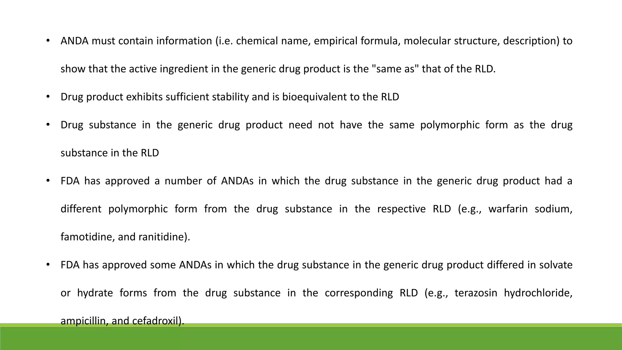 • ANDA must contain information (i.e. chemical name, empirical formula, molecular structure, description) to
show that the active ingredient in the generic drug product is the "same as" that of the RLD.
• Drug product exhibits sufficient stability and is bioequivalent to the RLD
• Drug substance in the generic drug product need not have the same polymorphic form as the drug
substance in the RLD
• FDA has approved a number of ANDAs in which the drug substance in the generic drug product had a
different polymorphic form from the drug substance in the respective RLD (e.g., warfarin sodium,
famotidine, and ranitidine).
• FDA has approved some ANDAs in which the drug substance in the generic drug product differed in solvate
or hydrate forms from the drug substance in the corresponding RLD (e.g., terazosin hydrochloride,
ampicillin, and cefadroxil).
 