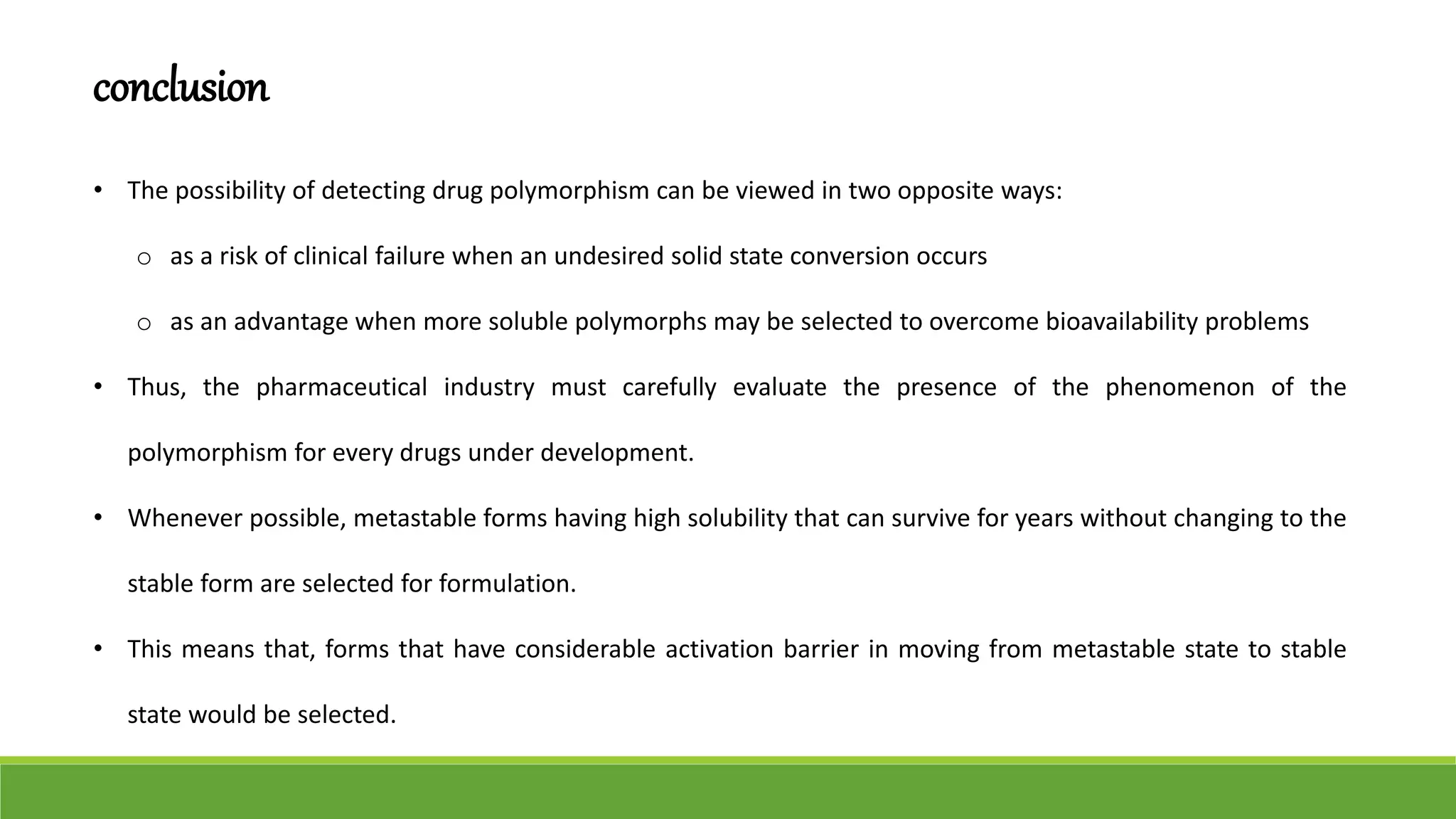 conclusion
• The possibility of detecting drug polymorphism can be viewed in two opposite ways:
o as a risk of clinical failure when an undesired solid state conversion occurs
o as an advantage when more soluble polymorphs may be selected to overcome bioavailability problems
• Thus, the pharmaceutical industry must carefully evaluate the presence of the phenomenon of the
polymorphism for every drugs under development.
• Whenever possible, metastable forms having high solubility that can survive for years without changing to the
stable form are selected for formulation.
• This means that, forms that have considerable activation barrier in moving from metastable state to stable
state would be selected.
 