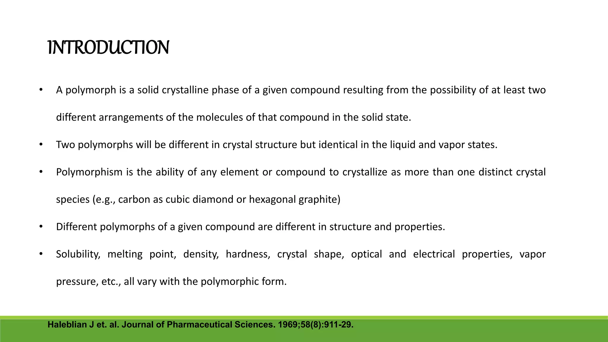 INTRODUCTION
• A polymorph is a solid crystalline phase of a given compound resulting from the possibility of at least two
different arrangements of the molecules of that compound in the solid state.
• Two polymorphs will be different in crystal structure but identical in the liquid and vapor states.
• Polymorphism is the ability of any element or compound to crystallize as more than one distinct crystal
species (e.g., carbon as cubic diamond or hexagonal graphite)
• Different polymorphs of a given compound are different in structure and properties.
• Solubility, melting point, density, hardness, crystal shape, optical and electrical properties, vapor
pressure, etc., all vary with the polymorphic form.
Haleblian J et. al. Journal of Pharmaceutical Sciences. 1969;58(8):911-29.
 