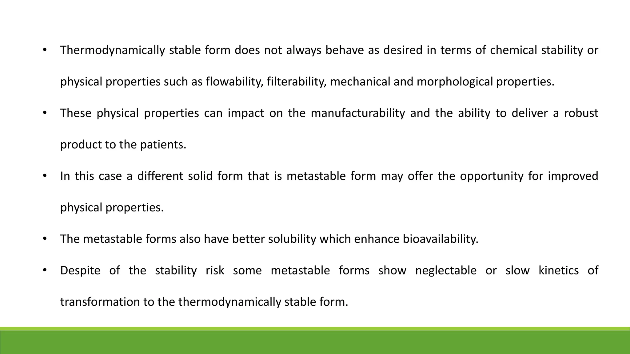 • Thermodynamically stable form does not always behave as desired in terms of chemical stability or
physical properties such as flowability, filterability, mechanical and morphological properties.
• These physical properties can impact on the manufacturability and the ability to deliver a robust
product to the patients.
• In this case a different solid form that is metastable form may offer the opportunity for improved
physical properties.
• The metastable forms also have better solubility which enhance bioavailability.
• Despite of the stability risk some metastable forms show neglectable or slow kinetics of
transformation to the thermodynamically stable form.
 