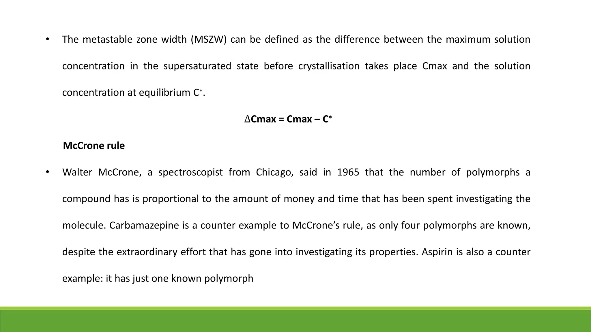 • The metastable zone width (MSZW) can be defined as the difference between the maximum solution
concentration in the supersaturated state before crystallisation takes place Cmax and the solution
concentration at equilibrium C∗.
∆Cmax = Cmax – C∗
McCrone rule
• Walter McCrone, a spectroscopist from Chicago, said in 1965 that the number of polymorphs a
compound has is proportional to the amount of money and time that has been spent investigating the
molecule. Carbamazepine is a counter example to McCrone’s rule, as only four polymorphs are known,
despite the extraordinary effort that has gone into investigating its properties. Aspirin is also a counter
example: it has just one known polymorph
 