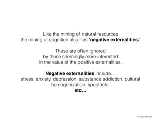 Like the mining of natural resources
the mining of cognition also has negative externalities.
!

These are often ignored
by those seemingly more interested
in the value of the positive externalities.
!

Negative externalities include
stress, anxiety, depression, substance addiction, cultural
homogenization, spectacle,
etc

? David Walczyk

 