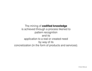 The mining of codi?ed knowledge
is achieved through a process likened to
pattern recognition
and its
application to a real or created need
by way of its
concretization (in the form of products and services).

? David Walczyk

 