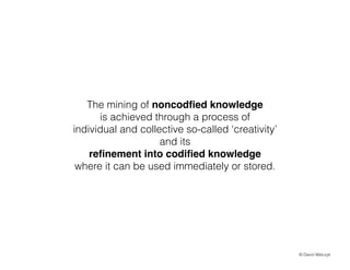 The mining of noncod?ed knowledge
is achieved through a process of
individual and collective so-called creativity
and its
re?nement into codi?ed knowledge !
where it can be used immediately or stored.

? David Walczyk

 