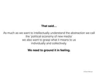 That said!
!

As much as we want to intellectually understand the abstraction we call
the political economy of new media
we also want to grasp what it means to us
individually and collectively.
!

We need to ground it in feeling.

? David Walczyk

 