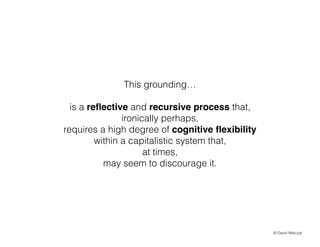 This grounding
!

is a re?ective and recursive process that,
ironically perhaps,
requires a high degree of cognitive ?exibility
within a capitalistic system that,
at times,
may seem to discourage it.

? David Walczyk

 