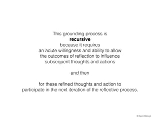 This grounding process is
recursive
because it requires
an acute willingness and ability to allow
the outcomes of re?ection to in?uence
subsequent thoughts and actions
!

and then
!

for these re?ned thoughts and action to
participate in the next iteration of the re?ective process.

? David Walczyk

 