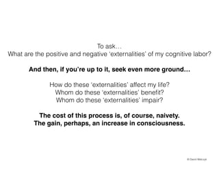 To ask
What are the positive and negative externalities of my cognitive labor?
!

And then, if youre up to it, seek even more ground!
!

How do these externalities affect my life?
Whom do these externalities bene?t?
Whom do these externalities impair?
The cost of this process is, of course, naivety. !
The gain, perhaps, an increase in consciousness.

? David Walczyk

 