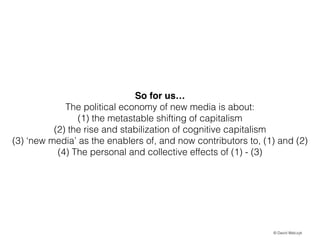 So for us!
The political economy of new media is about:
(1) the metastable shifting of capitalism
(2) the rise and stabilization of cognitive capitalism
(3) new media as the enablers of, and now contributors to, (1) and (2)
(4) The personal and collective effects of (1) - (3)

? David Walczyk

 