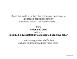 Since the world is, or is in the process of becoming, a
globalized capitalist economy
these two shifts in political economy
!

from
surplus to debt!
and from
localized industrial labor to distributed cognitive labor!
!

are having profound effects on
cultures and the individuals within them.

? David Walczyk

 