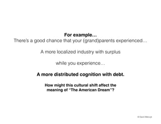 For example!
Theres a good chance that your (grand)parents experienced
!

A more localized industry with surplus
!

while you experience
!

A more distributed cognition with debt.!
!
How might this cultural shift affect the !
meaning of The American Dream?

? David Walczyk

 