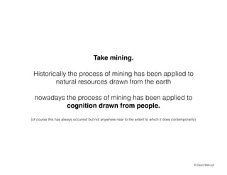 Take mining.!
!

Historically the process of mining has been applied to
natural resources drawn from the earth
!

nowadays the process of mining has been applied to
cognition drawn from people.!
!
(of course this has always occurred but not anywhere near to the extent to which it does contemporarily)

? David Walczyk

 