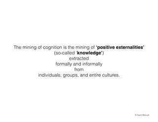 The mining of cognition is the mining of positive externalities
(so-called knowledge)
extracted
formally and informally
from
individuals, groups, and entire cultures.

? David Walczyk

 