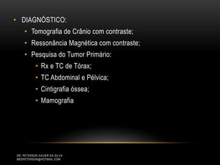 • DIAGNÓSTICO:
• Tomografia de Crânio com contraste;
• Ressonância Magnética com contraste;
• Pesquisa do Tumor Primário:
• Rx e TC de Tórax;
• TC Abdominal e Pélvica;
• Cintigrafia óssea;
• Mamografia
DR. PETERSON XAVIER DA SILVA
MEDPETERSON@HOTMAIL.COM
 